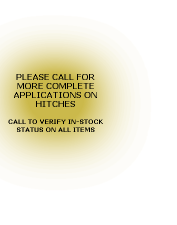 PLEASE CALL FOR MORE COMPLETE APPLICATIONS ON HITCHES

CALL TO VERIFY IN-STOCK STATUS ON ALL ITEMS
